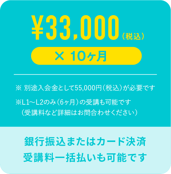 ¥33,000（税込）× 10ヶ月 ※別途入会金として55,000円(税込)が必要です※ L1〜L2のみ（6ヶ月）の受講も可能です（受講料など詳細はお問合わせください）銀行振込またはカード決済 受講料一括払いも可能です